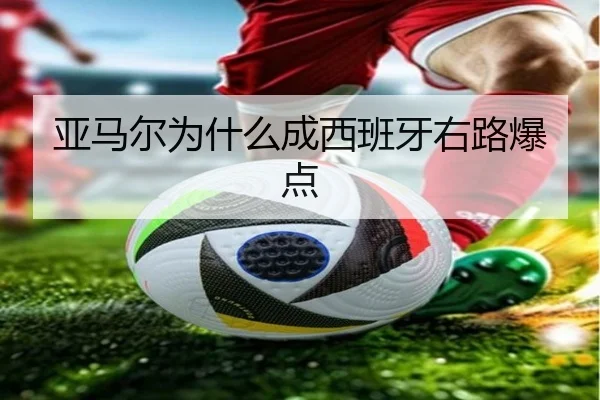 亚马尔为什么成西班牙右路爆点