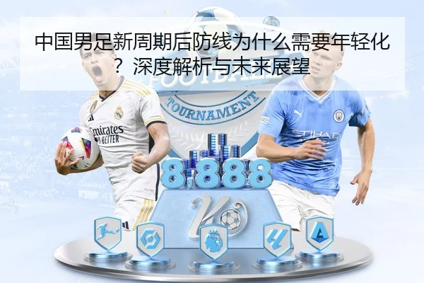 中国男足新周期后防线为什么需要年轻化？深度解析与未来展望
